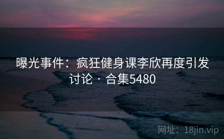曝光事件：疯狂健身课李欣再度引发讨论 · 合集5480