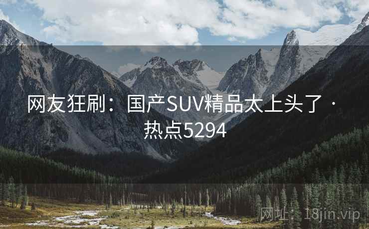 网友狂刷:国产SUV精品太上头了 · 热点5294