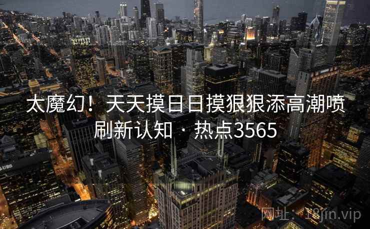 太魔幻！天天摸日日摸狠狠添高潮喷刷新认知 · 热点3565