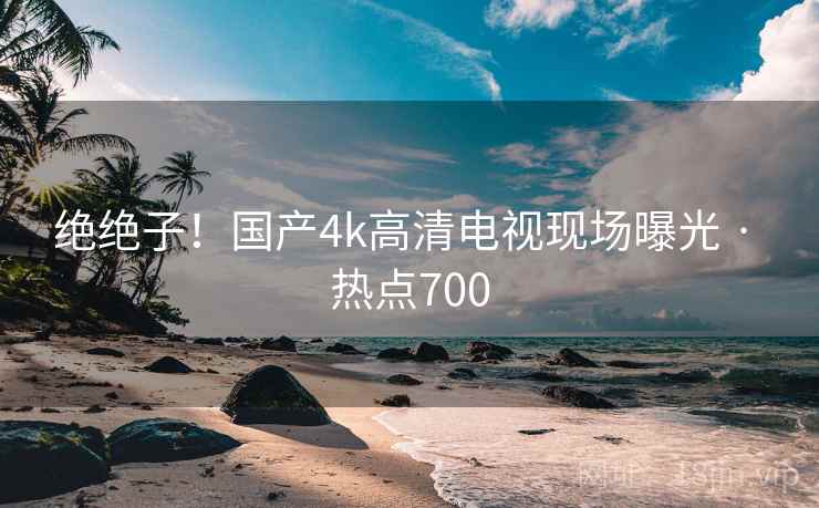 绝绝子!国产4k高清电视现场曝光 · 热点700