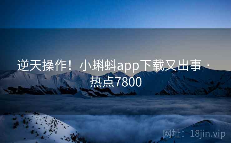 逆天操作！小蝌蚪app下载又出事 · 热点7800