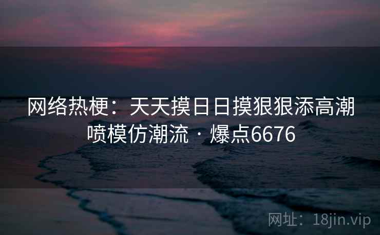 网络热梗：天天摸日日摸狠狠添高潮喷模仿潮流 · 爆点6676