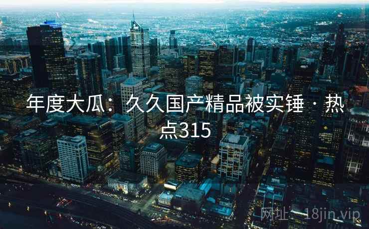 年度大瓜：久久国产精品被实锤 · 热点315