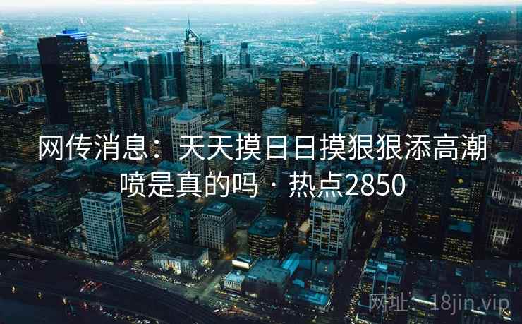 网传消息：天天摸日日摸狠狠添高潮喷是真的吗 · 热点2850