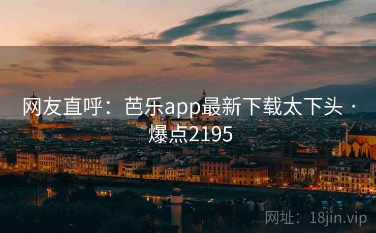 网友直呼:芭乐app最新下载太下头 · 爆点2195