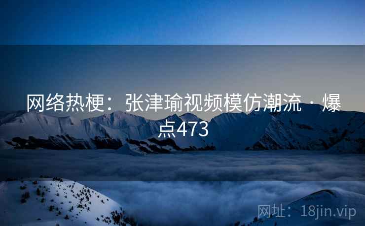 网络热梗:张津瑜视频模仿潮流 · 爆点473