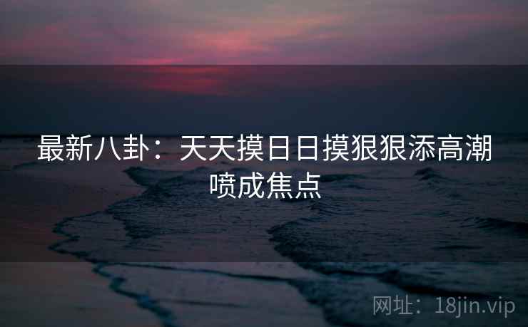 最新八卦：天天摸日日摸狠狠添高潮喷成焦点  第2张