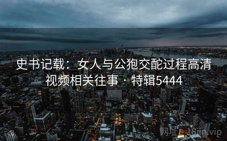 史书记载：女人与公狍交酡过程高清视频相关往事 · 特辑5444  第2张