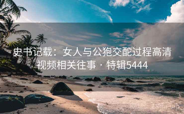史书记载：女人与公狍交酡过程高清视频相关往事 · 特辑5444  第1张
